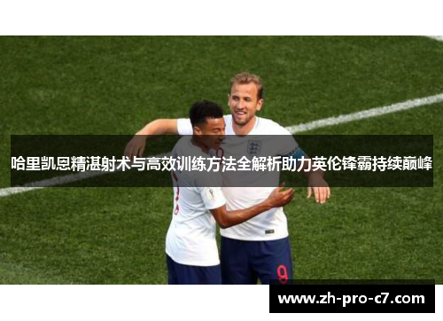 哈里凯恩精湛射术与高效训练方法全解析助力英伦锋霸持续巅峰