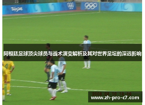 阿根廷足球顶尖球员与战术演变解析及其对世界足坛的深远影响
